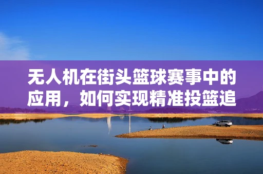 无人机在街头篮球赛事中的应用，如何实现精准投篮追踪？