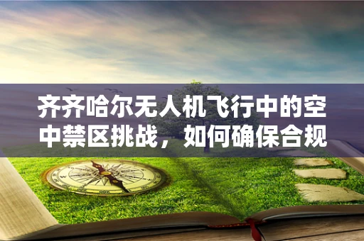 齐齐哈尔无人机飞行中的空中禁区挑战，如何确保合规操作？