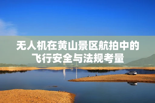无人机在黄山景区航拍中的飞行安全与法规考量