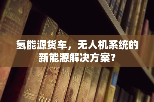 氢能源货车，无人机系统的新能源解决方案？