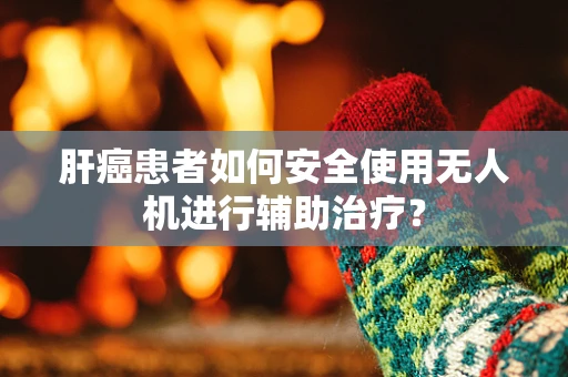 肝癌患者如何安全使用无人机进行辅助治疗？