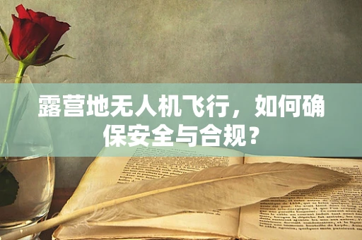 露营地无人机飞行，如何确保安全与合规？
