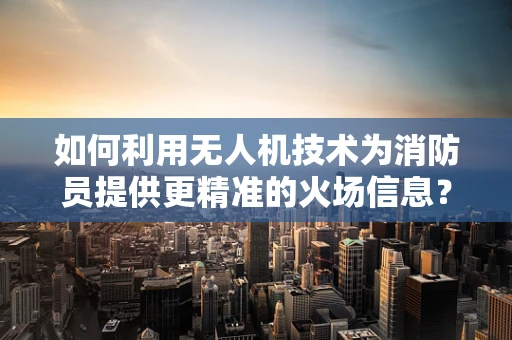 如何利用无人机技术为消防员提供更精准的火场信息？