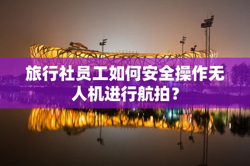 旅行社员工如何安全操作无人机进行航拍？
