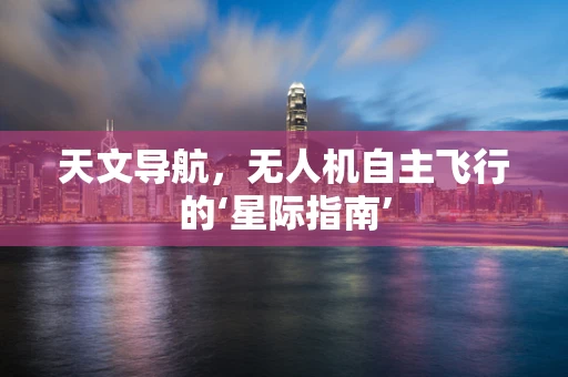 天文导航，无人机自主飞行的‘星际指南’