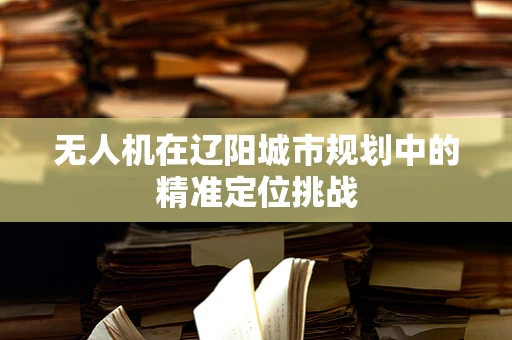 无人机在辽阳城市规划中的精准定位挑战