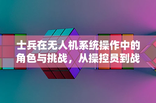 士兵在无人机系统操作中的角色与挑战，从操控员到战术决策者