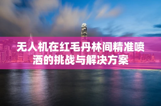 无人机在红毛丹林间精准喷洒的挑战与解决方案