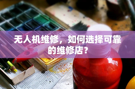 无人机维修，如何选择可靠的维修店？