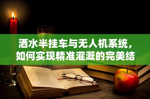 洒水半挂车与无人机系统，如何实现精准灌溉的完美结合？