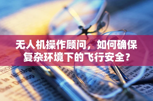 无人机操作顾问，如何确保复杂环境下的飞行安全？