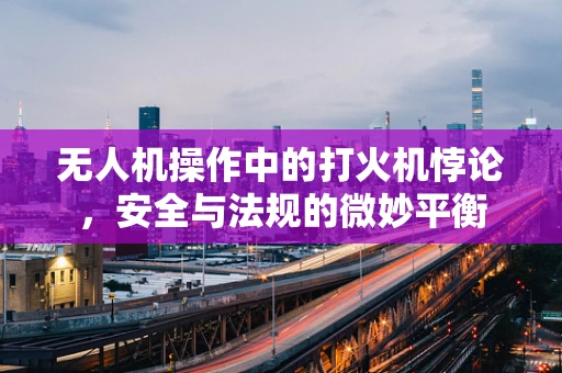 无人机操作中的打火机悖论，安全与法规的微妙平衡