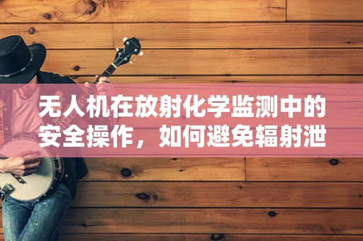 无人机在放射化学监测中的安全操作，如何避免辐射泄露？