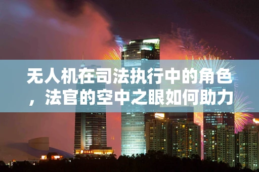 无人机在司法执行中的角色，法官的空中之眼如何助力公正裁决？