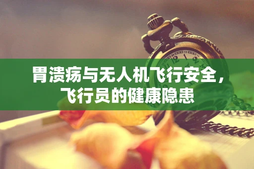 胃溃疡与无人机飞行安全，飞行员的健康隐患