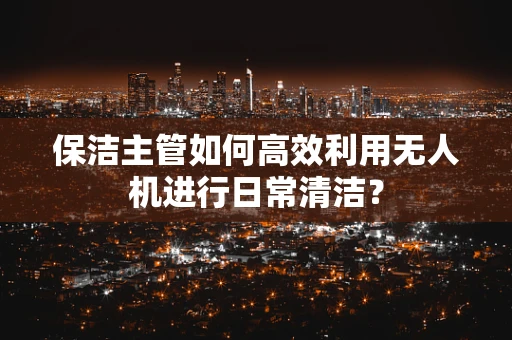 保洁主管如何高效利用无人机进行日常清洁？