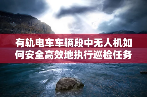 有轨电车车辆段中无人机如何安全高效地执行巡检任务？