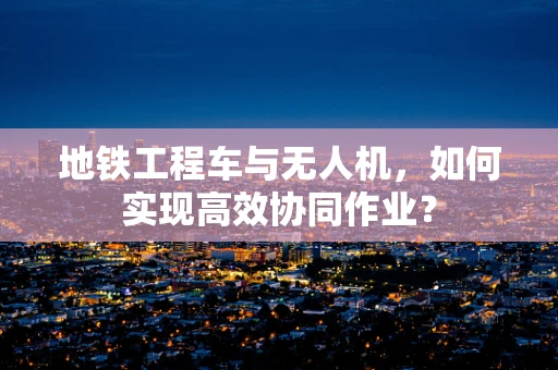 地铁工程车与无人机，如何实现高效协同作业？