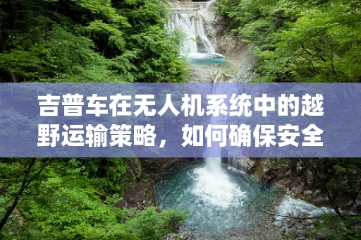 吉普车在无人机系统中的越野运输策略，如何确保安全与效率？