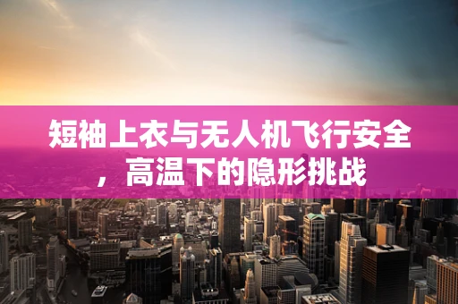 短袖上衣与无人机飞行安全，高温下的隐形挑战