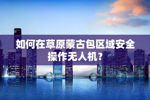 如何在草原蒙古包区域安全操作无人机？