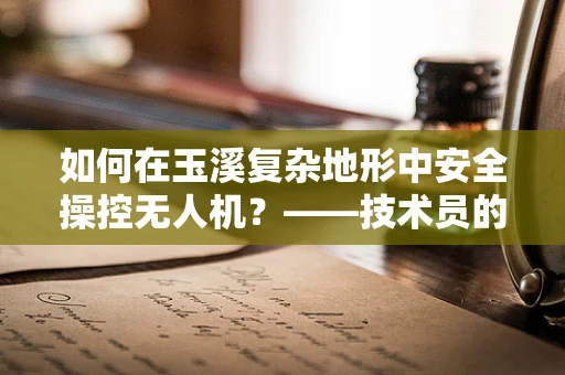 如何在玉溪复杂地形中安全操控无人机？——技术员的专业视角