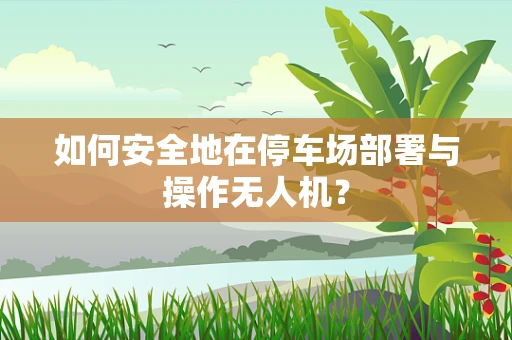 如何安全地在停车场部署与操作无人机？