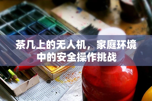 茶几上的无人机，家庭环境中的安全操作挑战