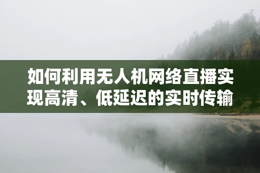 如何利用无人机网络直播实现高清、低延迟的实时传输？