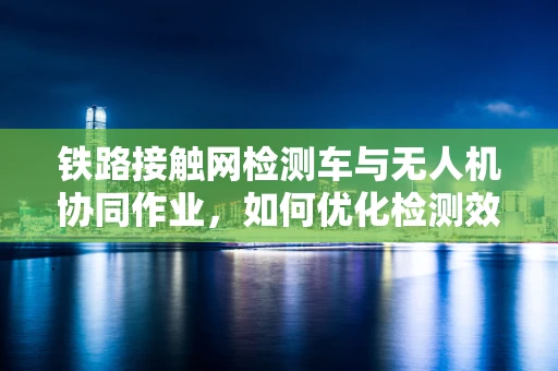 铁路接触网检测车与无人机协同作业，如何优化检测效率与安全性？
