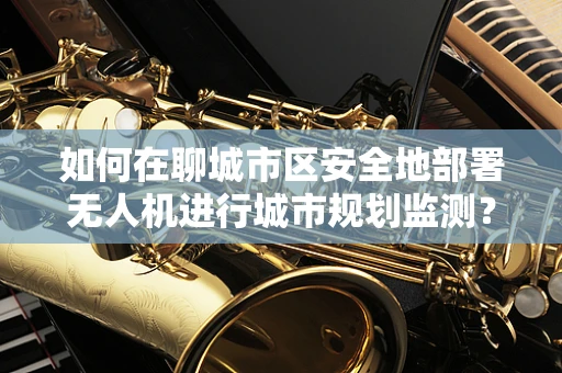 如何在聊城市区安全地部署无人机进行城市规划监测？