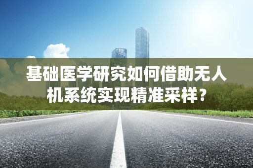 基础医学研究如何借助无人机系统实现精准采样？