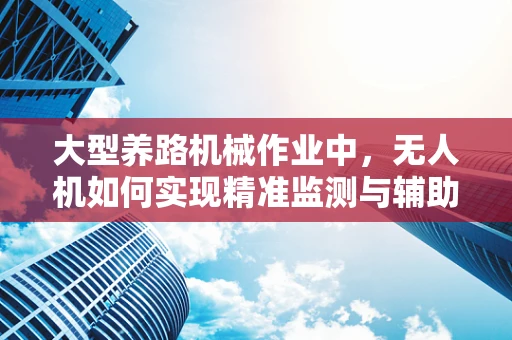 大型养路机械作业中，无人机如何实现精准监测与辅助决策？