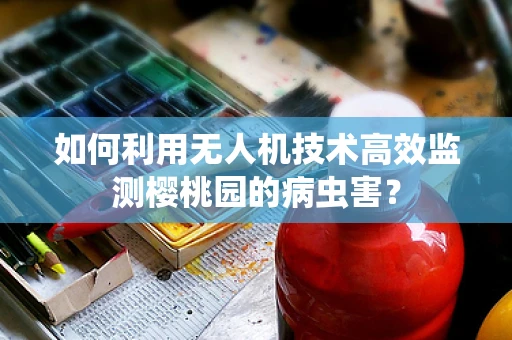 如何利用无人机技术高效监测樱桃园的病虫害？