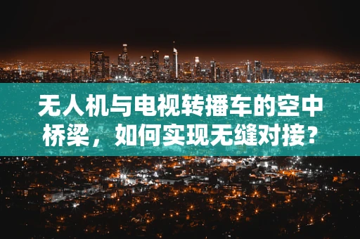 无人机与电视转播车的空中桥梁，如何实现无缝对接？
