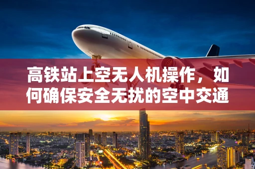 高铁站上空无人机操作，如何确保安全无扰的空中交通？