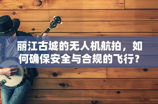 丽江古城的无人机航拍，如何确保安全与合规的飞行？