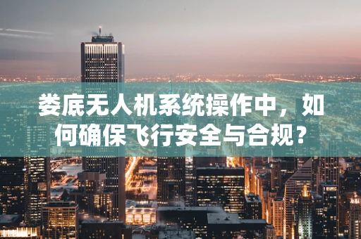 娄底无人机系统操作中，如何确保飞行安全与合规？