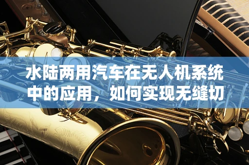 水陆两用汽车在无人机系统中的应用，如何实现无缝切换？
