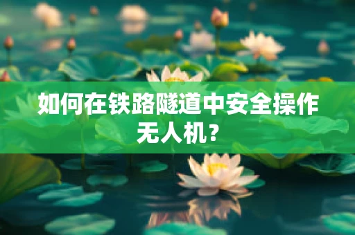 如何在铁路隧道中安全操作无人机？