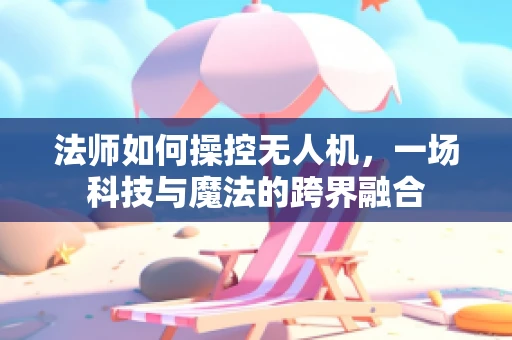 法师如何操控无人机，一场科技与魔法的跨界融合