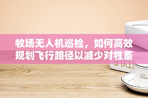 牧场无人机巡检，如何高效规划飞行路径以减少对牲畜的干扰？
