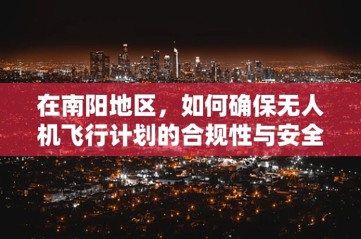 在南阳地区，如何确保无人机飞行计划的合规性与安全性？