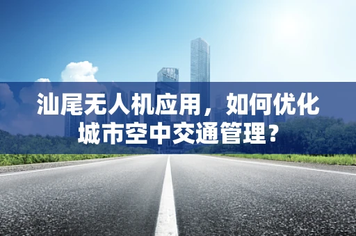 汕尾无人机应用，如何优化城市空中交通管理？