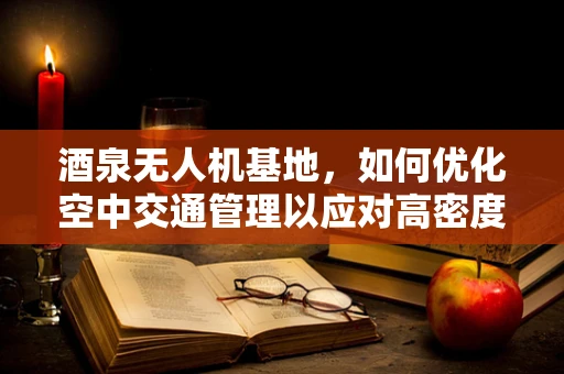 酒泉无人机基地，如何优化空中交通管理以应对高密度飞行任务？