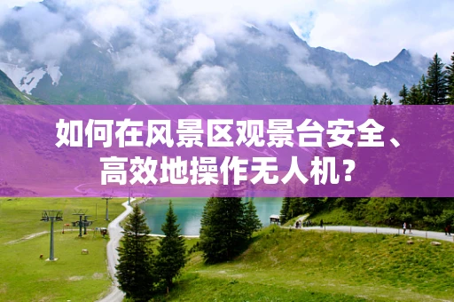 如何在风景区观景台安全、高效地操作无人机？