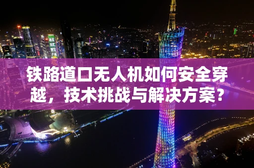 铁路道口无人机如何安全穿越，技术挑战与解决方案？