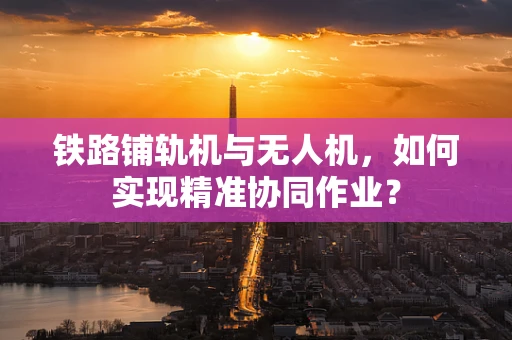 铁路铺轨机与无人机，如何实现精准协同作业？