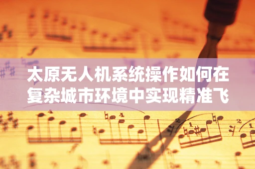 太原无人机系统操作如何在复杂城市环境中实现精准飞行？