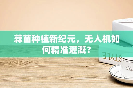 蒜苗种植新纪元，无人机如何精准灌溉？